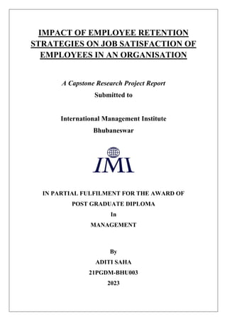 IMPACT OF EMPLOYEE RETENTION
STRATEGIES ON JOB SATISFACTION OF
EMPLOYEES IN AN ORGANISATION
A Capstone Research Project Report
Submitted to
International Management Institute
Bhubaneswar
IN PARTIAL FULFILMENT FOR THE AWARD OF
POST GRADUATE DIPLOMA
In
MANAGEMENT
By
ADITI SAHA
21PGDM-BHU003
2023
 
