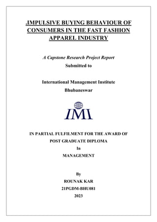 .IMPULSIVE BUYING BEHAVIOUR OF
CONSUMERS IN THE FAST FASHION
APPAREL INDUSTRY
A Capstone Research Project Report
Submitted to
International Management Institute
Bhubaneswar
IN PARTIAL FULFILMENT FOR THE AWARD OF
POST GRADUATE DIPLOMA
In
MANAGEMENT
By
ROUNAK KAR
21PGDM-BHU081
2023
 