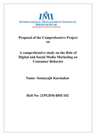 Proposal of the Comprehensive Project
on
A comprehensive study on the Role of
Digital and Social Media Marketing on
Consumer Behavior
Name- Soumyajit Karmakar
Roll No- 21PGDM-BHU102
 