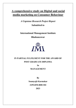 A comprehensive study on Digital and social
media marketing on Consumer Behaviour
A Capstone Research Project Report
Submitted to
International Management Institute
Bhubaneswar
IN PARTIAL FULFILMENT FOR THE AWARD OF
POST GRADUATE DIPLOMA
In
MANAGEMENT
By
Soumyajit Karmakar
21PGDM-BHU102
2023
 