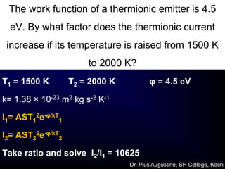 The work function of a thermionic emitter is 4.5
eV. By what factor does the thermionic current
increase if its temperature is raised from 1500 K
to 2000 K?
T1 = 1500 K T2 = 2000 K φ = 4.5 eV
k= 1.38 × 10-23 m2 kg s-2 K-1
I1= AST1
2e-φ/kT
1
I2= AST2
2e-φ/kT
2
Take ratio and solve I2/I1 = 10625
Dr. Pius Augustine, SH College, Kochi
 