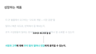 성장하는 제품
더 큰 볼륨에서 요구하는 “고도화 개발 – 시장 검증”을


얼마나 빠른 속도로, 반복해서 잘 해내는지.


조직 구성원들의 일하는 방식에서 이 사이클을 얼마나 잘 소화할 수 있는지
시장과 고객에 대해 우리 팀이 얼마나 민감하게 움직일 수 있는지.
프로덕트 매니저의 할 일
 