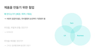 UX Business
Tech
제품을 만들기 위한 협업
왜 만드는가? (배경 / 목적 / 목표
)

→ 서로의 공감대 필요, 의사결정의 순간마다 기준점이 됨
 

무엇을, 어떻게 만들 것인가?
 

→ 티카티카
무엇을 측정할 것인가?
 

→ 그리고 결과를 통해 발견한 것은?
 