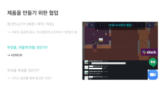 코로나시대의 협업
왜 만드는가? (배경 / 목적 / 목표
)

→ 서로의 공감대 필요, 의사결정의 순간마다 기준점이 됨
 

무엇을, 어떻게 만들 것인가?
 

→ 티카티카
무엇을 측정할 것인가?
 

→ 그리고 결과를 통해 발견한 것은?
제품을 만들기 위한 협업
 