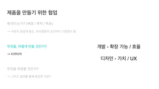 왜 만드는가? (배경 / 목적 / 목표
)

→ 서로의 공감대 필요, 의사결정의 순간마다 기준점이 됨
 

무엇을, 어떻게 만들 것인가?
 

→ 티카티카
무엇을 측정할 것인가?
 

→ 그리고 결과를 통해 발견한 것은?
개발 - 확장 가능 / 효율
 

디자인 - 가치 / UX
제품을 만들기 위한 협업
 