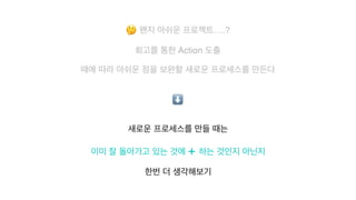 🤔 왠지 아쉬운 프로젝트….?
 

회고를 통한 Action 도출
때에 따라 아쉬운 점을 보완할 새로운 프로세스를 만든다
새로운 프로세스를 만들 때는
 

이미 잘 돌아가고 있는 것에 + 하는 것인지 아닌지
한번 더 생각해보기
⬇
 