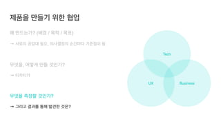 UX Business
Tech
왜 만드는가? (배경 / 목적 / 목표
)

→ 서로의 공감대 필요, 의사결정의 순간마다 기준점이 됨
 

무엇을, 어떻게 만들 것인가?
 

→ 티카티카
무엇을 측정할 것인가?
 

→ 그리고 결과를 통해 발견한 것은?
제품을 만들기 위한 협업
 