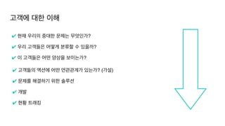 고객에 대한 이해
✔ 현재 우리의 중대한 문제는 무엇인가
?

✔ 우리 고객들은 어떻게 분류할 수 있을까?
 

✔ 이 고객들은 어떤 양상을 보이는가?
✔ 고객들의 액션에 어떤 연관관계가 있는가? (가설
)

✔ 문제를 해결하기 위한 솔루션
 

✔ 개발
✔ 현황 트래킹
 
