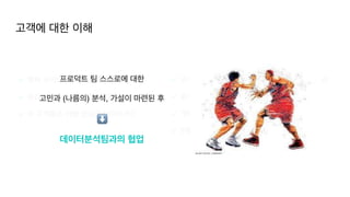 고객에 대한 이해
✔ 현재 우리의 중대한 문제는 무엇인가
?

✔ 우리 고객들은 어떻게 분류할 수 있을까?
 

✔ 이 고객들은 어떤 양상을 보이는가?
✔ 고객들의 액션에 어떤 연관관계가 있는가? (가설
)

✔ 문제를 해결하기 위한 솔루션
 

✔ 개발
✔ 현황 트래킹
고객에 대한 이해
프로덕트 팀 스스로에 대한
 

고민과 (나름의) 분석, 가설이 마련된 후
데이터분석팀과의 협업
⬇
 