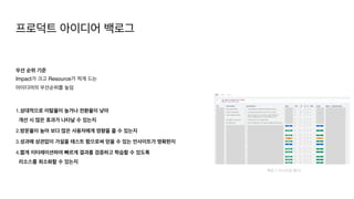 우선 순위 기준
Impact가 크고 Resource가 적게 드는
아이디어의 우선순위를 높임 
1.상대적으로 이탈율이 높거나 전환율이 낮아 
개선 시 많은 효과가 나타날 수 있는지
2.방문율이 높아 보다 많은 사용자에게 영향을 줄 수 있는지
 

3.성과에 상관없이 가설을 테스트 함으로써 얻을 수 있는 인사이트가 명확한지
 

4.짧게 이터레이션하여 빠르게 결과를 검증하고 학습할 수 있도록  
리소스를 최소화할 수 있는지
백로그 리스트업 예시)
프로덕트 아이디어 백로그
 
