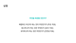 무엇을 측정할 것인가?
해결하고 하고자 하는 것이 무엇인가? (주요 지표)
참고하고자 하는 것은 무엇인가 (보조 지표
)

유지하고자 하는 것은 무엇인가? (건전성 지표)
실험
 