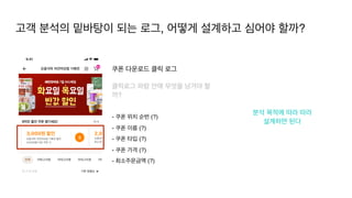 분석 목적에 따라 따라
 

설계하면 된다
쿠폰 다운로드 클릭 로그
클릭로그 파람 안에 무엇을 남겨야 할
까?
- 쿠폰 위치 순번 (?
)

- 쿠폰 이름 (?
)

- 쿠폰 타입 (?
)

- 쿠폰 가격 (?
)

- 최소주문금액 (?)
고객 분석의 밑바탕이 되는 로그, 어떻게 설계하고 심어야 할까?
 