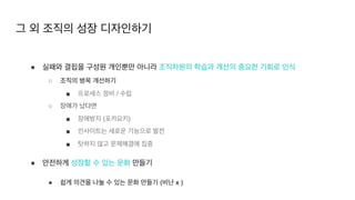 ● 실패와 결핍을 구성원 개인뿐만 아니라 조직차원의 학습과 개선의 중요한 기회로 인식
○ 조직의 병목 개선하기
■ 프로세스 정비 / 수립
○ 장애가 났다면
■ 장애방지 (포카요키
)

■ 인사이트는 새로운 기능으로 발전
■ 탓하지 않고 문제해결에 집중
● 안전하게 성장할 수 있는 문화 만들기
● 쉽게 의견을 나눌 수 있는 문화 만들기 (비난 x )
그 외 조직의 성장 디자인하기
 