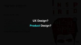 UX Design?
Product Design?
살아있는 유기체 - 제품
“ 제품은 기능을 포함한다
.

그리고 이 기능을 가능하게 하는 기술 또한 포함한다
.

이 기능을 포함하는 사용자 경험도 포함한다
.

그리고 이 기능을 통해 우리가 어떻게 돈을 벌지도 포함한다
.

제품은 사용자와 고객의 마음을 사로잡고 획득하는 방안도 포함된다
.

그리고 제품의 가치를 전달하기 위해 필요한 오프라인 경험들도 포함한다
.

요점은 매우 폭넓고 총체적인 제품의 정의를 사용하라는 것이다
.

당신의 할 일은 그저 기능들을 구현하는 것이 아니다.“
- 인스파이어드
“제품”이란 무엇인가?
UX Design?
Product Design?
 
