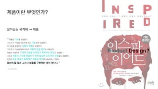 UX Design?
Product Design?
살아있는 유기체 → 제품
“ 제품은 기능을 포함한다
.

그리고 이 기능을 가능하게 하는 기술 또한 포함한다
.

이 기능을 포함하는 사용자 경험도 포함한다
.

그리고 이 기능을 통해 우리가 어떻게 돈을 벌지도 포함한다
.

제품은 사용자와 고객의 마음을 사로잡고 획득하는 방안도 포함된다
.

그리고 제품의 가치를 전달하기 위해 필요한 오프라인 경험들도 포함한다
.

요점은 매우 폭넓고 총체적인 제품의 정의를 사용하라는 것이다
.

당신의 할 일은 그저 기능들을 구현하는 것이 아니다.“
- 인스파이어드
제품이란 무엇인가?
 