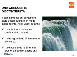 10GfK Eurisko
UNA CRESCENTE
DISCONTINUITA’
Il cambiamento del contesto è
stato accompagnato, in modo
indipendente, negli ultimi 10 anni:
…da forti tensioni verso
cambiamenti radicali…
…che riguardano l’intero modo
di vivere…
…coinvolgendo le Elite, ma
presto, a seguire, anche altri
 