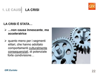 22GfK Eurisko
1. LE CAUSE LA CRISI
…non causa innescante, ma
acceleratrice
quanto meno per i segmenti
elitari, che hanno adottato
comportamenti culturalmente
consequenziali, di potenziale
forte condivisione…
LA CRISI È STATA…
 