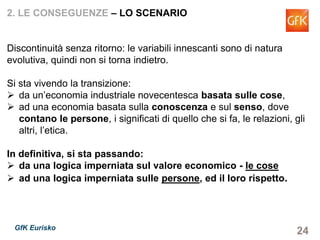 24GfK Eurisko
2. LE CONSEGUENZE – LO SCENARIO
Discontinuità senza ritorno: le variabili innescanti sono di natura
evolutiva, quindi non si torna indietro.
Si sta vivendo la transizione:
da un’economia industriale novecentesca basata sulle cose,
ad una economia basata sulla conoscenza e sul senso, dove
contano le persone, i significati di quello che si fa, le relazioni, gli
altri, l’etica.
In definitiva, si sta passando:
da una logica imperniata sul valore economico - le cose
ad una logica imperniata sulle persone, ed il loro rispetto.
 