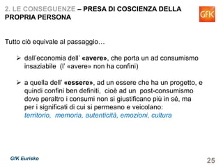 25GfK Eurisko
2. LE CONSEGUENZE – PRESA DI COSCIENZA DELLA
PROPRIA PERSONA
Tutto ciò equivale al passaggio…
dall’economia dell’ «avere», che porta un ad consumismo
insaziabile (l’ «avere» non ha confini)
a quella dell’ «essere», ad un essere che ha un progetto, e
quindi confini ben definiti, cioè ad un post-consumismo
dove peraltro i consumi non si giustificano più in sé, ma
per i significati di cui si permeano e veicolano: territorio,
memoria, autenticità, emozioni, cultura
 