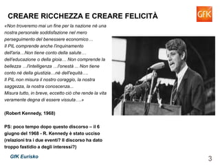 3GfK Eurisko
CREARE RICCHEZZA E CREARE FELICITÀ
«Non troveremo mai un fine per la nazione né una
nostra personale soddisfazione nel mero
perseguimento del benessere economico…
Il PIL comprende anche l'inquinamento
dell'aria…Non tiene conto della salute…
dell’educazione o della gioia… Non comprende la
bellezza …l'intelligenza …l'onestà ... Non tiene
conto né della giustizia…né dell'equità….
Il PIL non misura il nostro coraggio, la nostra
saggezza, la nostra conoscenza...
Misura tutto, in breve, eccetto ciò che rende la vita
veramente degna di essere vissuta….»
(Robert Kennedy, 1968)
PS: poco tempo dopo questo discorso – il 6
giugno del 1968 - R. Kennedy è stato ucciso
(relazioni tra i due eventi? Il discorso ha dato
troppo fastidio a degli interessi?)
 