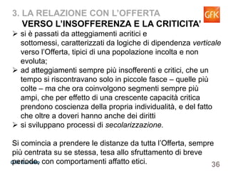 36GfK Eurisko
3. LA RELAZIONE CON L’OFFERTA
VERSO L’INSOFFERENZA E LA CRITICITA’
si è passati da atteggiamenti acritici e sottomessi,
caratterizzati da logiche di dipendenza verticale verso
l’Offerta, tipici di una popolazione incolta e non evoluta;
ad atteggiamenti sempre più insofferenti e critici, che un
tempo si riscontravano solo in piccole fasce – quelle più
colte – ma che ora coinvolgono segmenti sempre più ampi,
che per effetto di una crescente capacità critica prendono
coscienza della propria individualità, e del fatto che oltre a
doveri hanno anche dei diritti
si sviluppano processi di secolarizzazione.
Si comincia a prendere le distanze da tutta l’Offerta, sempre
più centrata su se stessa, tesa allo sfruttamento di breve
periodo, con comportamenti affatto etici.
 
