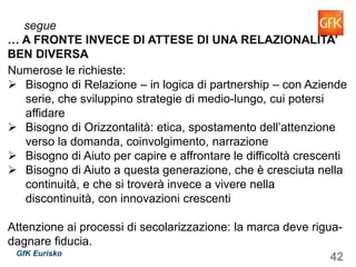 42GfK Eurisko
Numerose le richieste:
Bisogno di Relazione – in logica di partnership – con Aziende
serie, che sviluppino strategie di medio-lungo, cui potersi
affidare
Bisogno di Orizzontalità: etica, spostamento dell’attenzione
verso la domanda, coinvolgimento, narrazione
Bisogno di Aiuto per capire e affrontare le difficoltà crescenti
Bisogno di Aiuto a questa generazione, che è cresciuta nella
continuità, e che si troverà invece a vivere nella discontinuità,
con innovazioni crescenti
Attenzione ai processi di secolarizzazione: la marca deve rigua-
dagnare fiducia.
segue
… A FRONTE INVECE DI ATTESE DI UNA RELAZIONALITA’
BEN DIVERSA
 