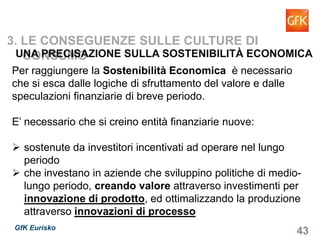 43GfK Eurisko
Per raggiungere la Sostenibilità Economica è necessario
che si esca dalle logiche di sfruttamento del valore e dalle
speculazioni finanziarie di breve periodo.
E’ necessario che si creino entità finanziarie nuove:
sostenute da investitori incentivati ad operare nel lungo
periodo
che investano in aziende che sviluppino politiche di medio-
lungo periodo, creando valore attraverso investimenti per
innovazione di prodotto, ed ottimalizzando la produzione
attraverso innovazioni di processo
3. LE CONSEGUENZE SULLE CULTURE DI CONSUMO
UNA PRECISAZIONE SULLA SOSTENIBILITÀ ECONOMICA
 