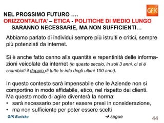 44GfK Eurisko
Abbiamo parlato di individui sempre più istruiti e critici, sempre
più potenziati da internet.
Si è anche fatto cenno alla quantità e repentinità delle informa-
zioni veicolate da internet (in questo secolo, in soli 3 anni, ci si è
scambiati il doppio di tutte le info degli ultimi 100 anni).
In questo contesto sarà impensabile che le Aziende non si
comportino in modo affidabile, etico, nel rispetto dei clienti.
Ma questo modo di agire diventerà la norma:
• sarà necessario per poter essere presi in considerazione,
• ma non sufficiente per poter essere scelti
segue
NEL PROSSIMO FUTURO ….
ORIZZONTALITA’ – ETICA - POLITICHE DI MEDIO LUNGO
SARANNO NECESSARIE, MA NON SUFFICIENTI…
 