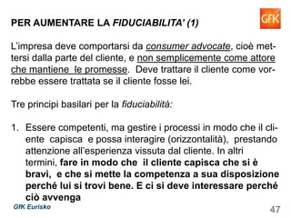 47GfK Eurisko
PER AUMENTARE LA FIDUCIABILITA’ (1)
L’impresa deve comportarsi da consumer advocate, cioè met-
tersi dalla parte del cliente, e non semplicemente come attore
che mantiene le promesse. Deve trattare il cliente come vor-
rebbe essere trattata se il cliente fosse lei.
Tre principi basilari per la fiduciabilità:
1. Essere competenti, ma gestire i processi in modo che il cli-
ente capisca e possa interagire (orizzontalità), prestando
attenzione all’esperienza vissuta dal cliente. In altri termini,
fare in modo che il cliente capisca che si è bravi, e che
si mette la competenza a sua disposizione perché lui si
trovi bene. E ci si deve interessare perché ciò avvenga
 
