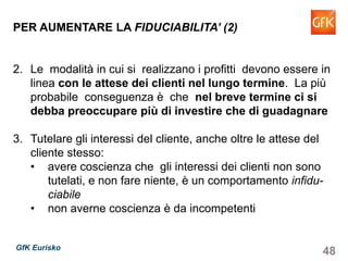 48GfK Eurisko
PER AUMENTARE LA FIDUCIABILITA’ (2)
2. Le modalità in cui si realizzano i profitti devono essere in
linea con le attese dei clienti nel lungo termine. La più
probabile conseguenza è che nel breve termine ci si
debba preoccupare più di investire che di guadagnare
3. Tutelare gli interessi del cliente, anche oltre le attese del
cliente stesso:
• avere coscienza che gli interessi dei clienti non sono
tutelati, e non fare niente, è un comportamento infidu-
ciabile
• non averne coscienza è da incompetenti
 