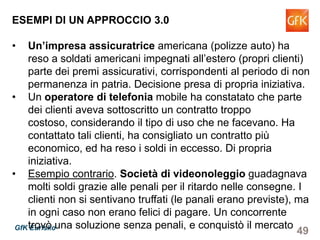 49GfK Eurisko
ESEMPI DI UN APPROCCIO 3.0
• Un’impresa assicuratrice americana (polizze auto) ha
reso a soldati americani impegnati all’estero (propri clienti)
parte dei premi assicurativi, corrispondenti al periodo di non
permanenza in patria. Decisione presa di propria iniziativa.
• Un operatore di telefonia mobile ha constatato che parte
dei clienti aveva sottoscritto un contratto troppo costoso,
considerando il tipo di uso che ne facevano. Ha contattato
tali clienti, ha consigliato un contratto più economico, ed ha
reso i soldi in eccesso. Di propria iniziativa.
• Esempio contrario. Società di videonoleggio guadagnava
molti soldi grazie alle penali per il ritardo nelle consegne. I
clienti non si sentivano truffati (le panali erano previste), ma
in ogni caso non erano felici di pagare. Un concorrente
trovò una soluzione senza penali, e conquistò il mercato
 