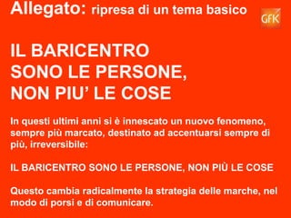 50GfK Eurisko
Allegato: ripresa di un tema basico
IL BARICENTRO
SONO LE PERSONE,
NON PIU’ LE COSE
In questi ultimi anni si è innescato un nuovo fenomeno,
sempre più marcato, destinato ad accentuarsi sempre di
più, irreversibile:
IL BARICENTRO SONO LE PERSONE, NON PIÙ LE COSE
Questo cambia radicalmente la strategia delle marche, nel
modo di porsi e di comunicare.
 