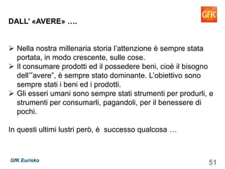 51GfK Eurisko
DALL’ «AVERE» ….
Nella nostra millenaria storia l’attenzione è sempre stata
portata, in modo crescente, sulle cose.
Il consumare prodotti ed il possedere beni, cioè il bisogno
dell’”avere”, è sempre stato dominante. L’obiettivo sono
sempre stati i beni ed i prodotti.
Gli esseri umani sono sempre stati strumenti per produrli, e
strumenti per consumarli, pagandoli, per il benessere di
pochi.
In questi ultimi lustri però, è successo qualcosa …
 