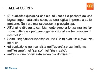 52GfK Eurisko
… ALL’ «ESSERE»
• E’ successo qualcosa che sta inducendo a passare da una
logica imperniata sulle cose, ad una logica imperniata sulle
persone. Non era mai successo in precedenza.
• All’origine di questo cambiamento sono la fortissima lievita-
zione culturale - per cambi generazionali - e l’esplosione di
internet 2.0.
• Sono i segnali dell’innesco di una Civiltà evoluta: è evoluzio-
ne pura
• ed evoluzione non consiste nell’”avere” senza limiti, ma
nell’”essere”, nel “senso”, nel “significato”,
• nell’individuo dominante e non più dominato.
 