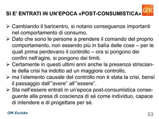 53GfK Eurisko
SI E’ ENTRATI IN UN’EPOCA «POST-CONSUMISTICA»
Cambiando il baricentro, si notano conseguenze importanti
nel comportamento di consumo.
Dato che sono le persone a prendere il comando del proprio
comportamento, non essendo più in balìa delle cose – per le
quali prima perdevano il controllo – ora si pongono dei
confini nell’agire, si pongono dei limiti.
Certamente in questi ultimi anni anche la presenza striscian-
te della crisi ha indotto ad un maggiore controllo,
ma l’elemento causale del controllo non è stata la crisi, bensì
il passaggio dall’”avere” all’”essere”.
Sta nell’essere entrati in un’epoca post-consumistica conse-
guente alla presa di coscienza di sé come individuo, capace
di intendere e di progettare per sé.
 