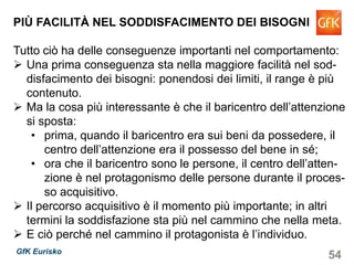 54GfK Eurisko
PIÙ FACILITÀ NEL SODDISFACIMENTO DEI BISOGNI
Tutto ciò ha delle conseguenze importanti nel comportamento:
Una prima conseguenza sta nella maggiore facilità nel sod-
disfacimento dei bisogni: ponendosi dei limiti, il range è più
contenuto.
Ma la cosa più interessante è che il baricentro dell’attenzione
si sposta:
• prima, quando il baricentro era sui beni da possedere, il
centro dell’attenzione era il possesso del bene in sé;
• ora che il baricentro sono le persone, il centro dell’atten-
zione è nel protagonismo delle persone durante il proces-
so acquisitivo.
Il percorso acquisitivo è il momento più importante; in altri
termini la soddisfazione sta più nel cammino che nella meta.
E ciò perché nel cammino il protagonista è l’individuo.
 