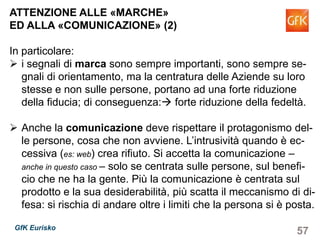 57GfK Eurisko
ATTENZIONE ALLE «MARCHE»
ED ALLA «COMUNICAZIONE» (2)
In particolare:
i segnali di marca sono sempre importanti, sono sempre se-
gnali di orientamento, ma la centratura delle Aziende su loro
stesse e non sulle persone, portano ad una forte riduzione
della fiducia; di conseguenza: forte riduzione della fedeltà.
Anche la comunicazione deve rispettare il protagonismo del-
le persone, cosa che non avviene. L’intrusività quando è ec-
cessiva (es: web) crea rifiuto. Si accetta la comunicazione –
anche in questo caso – solo se centrata sulle persone, sul benefi-
cio che ne ha la gente. Più la comunicazione è centrata sul
prodotto e la sua desiderabilità, più scatta il meccanismo di di-
fesa: si rischia di andare oltre i limiti che la persona si è posta.
 