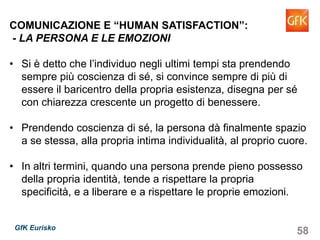 58GfK Eurisko
COMUNICAZIONE E “HUMAN SATISFACTION”:
- LA PERSONA E LE EMOZIONI
• Si è detto che l’individuo negli ultimi tempi sta prendendo
sempre più coscienza di sé, si convince sempre di più di
essere il baricentro della propria esistenza, disegna per sé
con chiarezza crescente un progetto di benessere.
• Prendendo coscienza di sé, la persona dà finalmente spazio
a se stessa, alla propria intima individualità, al proprio cuore.
• In altri termini, quando una persona prende pieno possesso
della propria identità, tende a rispettare la propria specificità,
e a liberare e a rispettare le proprie emozioni.
 
