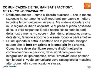 59GfK Eurisko
COMUNICAZIONE E “HUMAN SATISFACTION”:
METTERSI IN COMUNIONE
• Dobbiamo sapere – come ci ricorda qualcuno – che la mente
razionale ha certamente ruoli importanti per capire e mettere
in ordine le comunicazioni ricevute. Ma si deve ricordare che
in un regime di libertà acquisita, e di presa di pieno possesso
di sé, le vere responsabili delle nostre scelte sono le parti
della nostra mente – o cuore - che ridono, piangono, amano,
detestano, fanno le sciocche o le serie. Sono le parti emotive.
• Quindi quando si entra in contatto con le persone, bisogna
sapere che la loro emozione è la cosa più importante.
Comunicare deve significare sempre di più “mettersi in
comunione” con le persone, deve significare generare
integrazione di tipo empatico, dove l’emotività delle persone
con le quali si vuole comunicare deve raccogliere la massima
attenzione nella comunicazione stessa.
• .
 