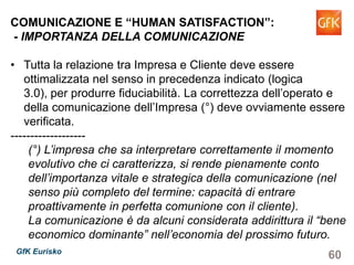 60GfK Eurisko
COMUNICAZIONE E “HUMAN SATISFACTION”:
- IMPORTANZA DELLA COMUNICAZIONE
• Tutta la relazione tra Impresa e Cliente deve essere
ottimalizzata nel senso in precedenza indicato (logica 3.0),
per produrre fiduciabilità. La correttezza dell’operato e della
comunicazione dell’Impresa (°) deve ovviamente essere
verificata.
-------------------
(°) L’impresa che sa interpretare correttamente il momento
evolutivo che ci caratterizza, si rende pienamente conto
dell’importanza vitale e strategica della comunicazione (nel
senso più completo del termine: capacità di entrare
proattivamente in perfetta comunione con il cliente).
La comunicazione è da alcuni considerata addirittura il “bene
economico dominante” nell’economia del prossimo futuro.
 