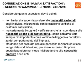 61GfK Eurisko
COMUNICAZIONE E “HUMAN SATISFACTION”:
- NECESSITA’ RAZIONALI – ETICHE - EMOTIVE
Considerato quanto esposto si dovrà quindi:
• non limitarsi a saper rispondere alle necessità razionali
degli individui, misurandole con le classiche verifiche di
customer satisfaction,
• ma certamente bisognerà verificare anche la rispondenza alle
necessità etiche e di sostenibilità, (come abbiamo visto
sempre più importanti) come verifica dell’oggettiva correttez-
za del comportamento dell’impresa.
• Ma dando per scontato che alle necessità razionali ed etiche
venga data soddisfazione, per avere successo l’impresa
dovrà rispondere nel modo migliore anche alle necessità
emotive dei clienti.
 
