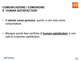 62GfK Eurisko
COMUNICAZIONE / COMUNIONE
E “HUMAN SATISFACTION”
• Il cliente come persona, quindi, e non solo come
consumatore.
• Bisogna quindi fare verifiche di human satisfaction, e non
solo di customer satisfaction.
 