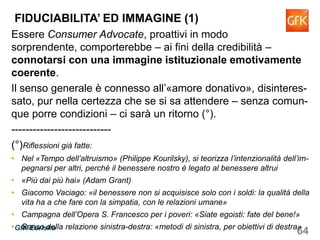 64GfK Eurisko
Essere Consumer Advocate, proattivi in modo sorprendente,
comporterebbe – ai fini della credibilità – connotarsi con una
immagine istituzionale emotivamente coerente.
Il senso generale è connesso all’«amore donativo», disinteres-
sato, pur nella certezza che se si sa attendere – senza comun-
que porre condizioni – ci sarà un ritorno (°).
----------------------------
(°)Riflessioni già fatte:
• Nel «Tempo dell’altruismo» (Philippe Kourilsky), si teorizza l’intenzionalità dell’im-
pegnarsi per altri, perché il benessere nostro è legato al benessere altrui
• «Più dai più hai» (Adam Grant)
• Giacomo Vaciago: «il benessere non si acquisisce solo con i soldi: la qualità della
vita ha a che fare con la simpatia, con le relazioni umane»
• Campagna dell’Opera S. Francesco per i poveri: «Siate egoisti: fate del bene!»
• Senso della relazione sinistra-destra: «metodi di sinistra, per obiettivi di destra»
FIDUCIABILITA’ ED IMMAGINE (1)
 