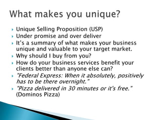 Unique Selling Proposition (USP)Under promise and over deliverIt’s a summary of what makes your business unique and valuable to your target market. Why should I buy from you?How do your business services benefit your clients better than anyone else can?"Federal Express: When it absolutely, positively has to be there overnight." "Pizza delivered in 30 minutes or it's free." (Dominos Pizza)What makes you unique?