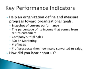 Help an organization define and measure progress toward organizational goals. Snapshot of current performanceThe percentage of its income that comes from return customersCompany’s total salesROI on Marketing# of leads# of prospects then how many converted to salesHow did you hear about us?Key Performance Indicators 