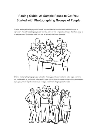 Posing Guide: 21 Sample Poses to Get You
Started with Photographing Groups of People
1. When working with a large group of people you won’t be able to control each individual’s pose or
expression. This is fine as long as you pay attention to the overall composition. Imagine the whole group to
be a single object. Principally, make sure that all people in the group are visible.
2. When photographing large groups, quite often the only possible composition in order to get everyone
into the frame will be to compose in full height. These kind of shots are usually formal and documentary so
again, your primary objective here would be to get everyone in the group clearly visible.
 
