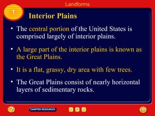 The  central portion  of the United States is comprised largely of interior plains.   Interior Plains Landforms 1 A large part of the interior plains is known as the Great Plains. It is a flat, grassy, dry area with few trees. The Great Plains consist of nearly horizontal layers of sedimentary rocks. 