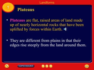 Plateaus   are flat, raised areas of land made up of nearly horizontal rocks that have been uplifted by forces within Earth. Plateaus Landforms 1 They are different from plains in that their edges rise steeply from the land around them. 