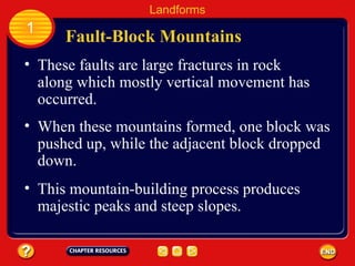 These faults are large fractures in rock along which mostly vertical movement has occurred. Fault-Block Mountains Landforms 1 When these mountains formed, one block was pushed up, while the adjacent block dropped down. This mountain-building process produces majestic peaks and steep slopes. 