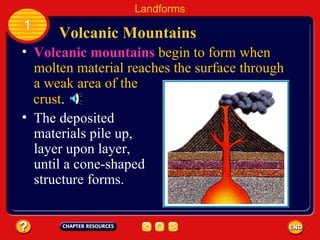 Volcanic Mountains Landforms 1 The deposited materials pile up, layer upon layer, until a cone-shaped structure forms. Volcanic mountains   begin to form when molten material reaches the surface through a weak area of the  crust . 